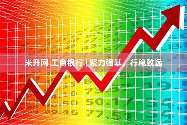 米升网 工商银行 | 聚力强基，行稳致远