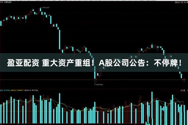 盈亚配资 重大资产重组！A股公司公告：不停牌！