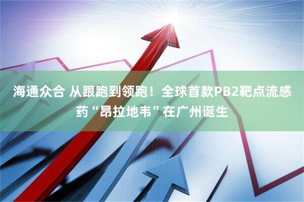 海通众合 从跟跑到领跑！全球首款PB2靶点流感药“昂拉地韦”在广州诞生