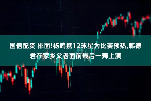 国信配资 排面!杨鸣携12球星为比赛预热,韩德君在家乡父老面前最后一舞上演