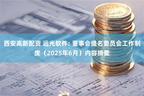 西安高新配资 远光软件: 董事会提名委员会工作制度(2025年6月)内容摘要