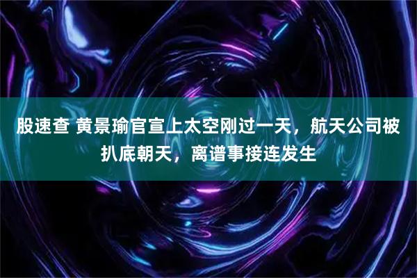 股速查 黄景瑜官宣上太空刚过一天，航天公司被扒底朝天，离谱事接连发生