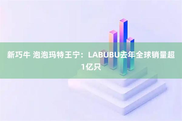 新巧牛 泡泡玛特王宁：LABUBU去年全球销量超1亿只