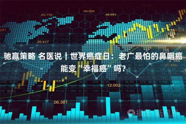驰赢策略 名医说｜世界癌症日：老广最怕的鼻咽癌能变“幸福癌”吗？