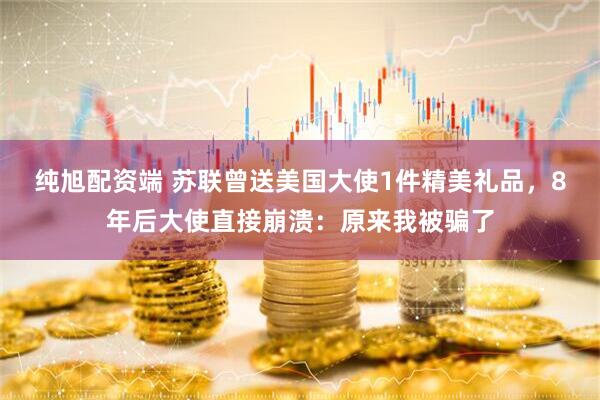 纯旭配资端 苏联曾送美国大使1件精美礼品,8年后大使直接崩溃:原来我被骗了