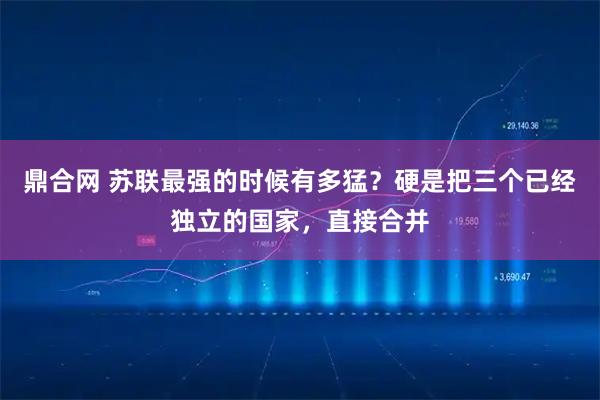 鼎合网 苏联最强的时候有多猛?硬是把三个已经独立的国家,直接合并