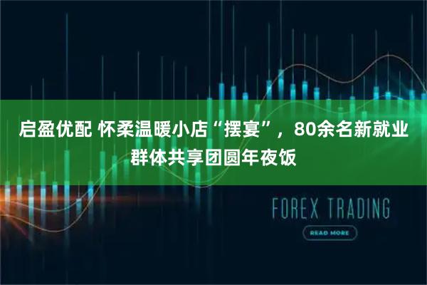 启盈优配 怀柔温暖小店“摆宴”，80余名新就业群体共享团圆年夜饭