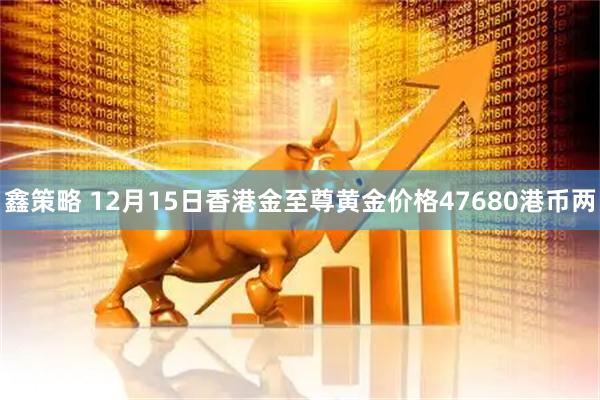 鑫策略 12月15日香港金至尊黄金价格47680港币两