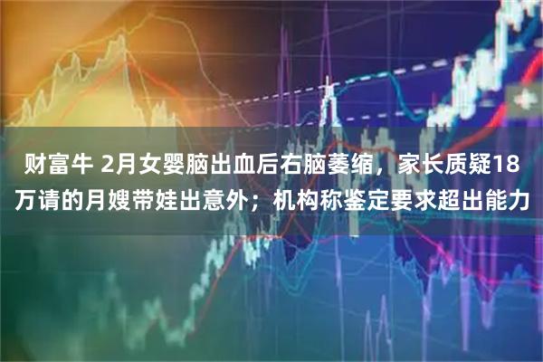 财富牛 2月女婴脑出血后右脑萎缩，家长质疑18万请的月嫂带娃出意外；机构称鉴定要求超出能力