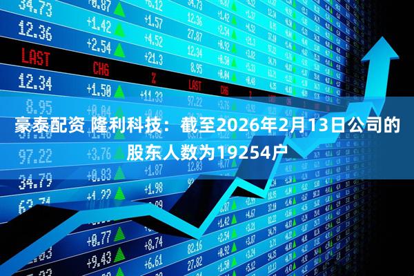 豪泰配资 隆利科技：截至2026年2月13日公司的股东人数为19254户