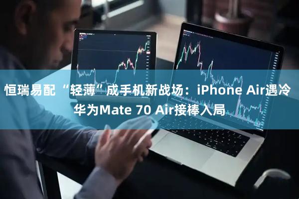 恒瑞易配 “轻薄”成手机新战场:iPhone Air遇冷 华为Mate 70 Air接棒入局