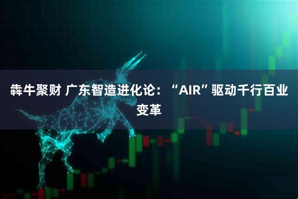 犇牛聚财 广东智造进化论:“AIR”驱动千行百业变革