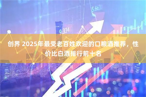 创界 2025年最受老百姓欢迎的口粮酒推荐，性价比白酒排行前十名