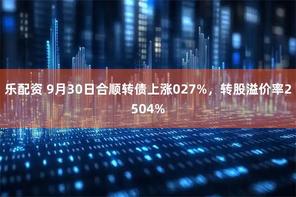 乐配资 9月30日合顺转债上涨027%，转股溢价率2504%