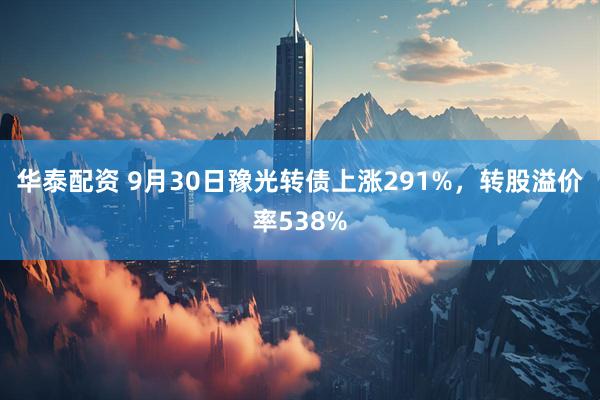 华泰配资 9月30日豫光转债上涨291%,转股溢价率538%