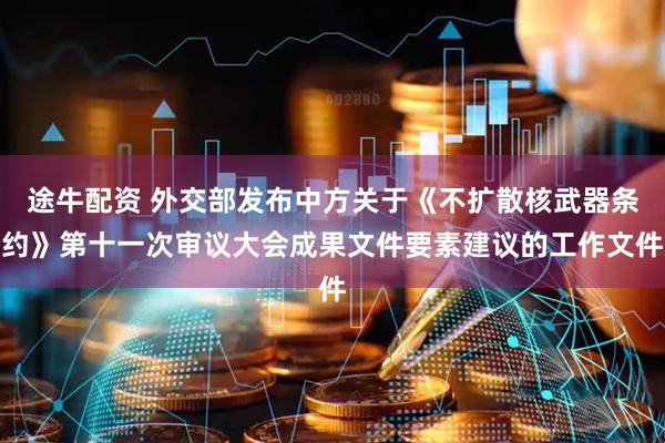 途牛配资 外交部发布中方关于《不扩散核武器条约》第十一次审议大会成果文件要素建议的工作文件