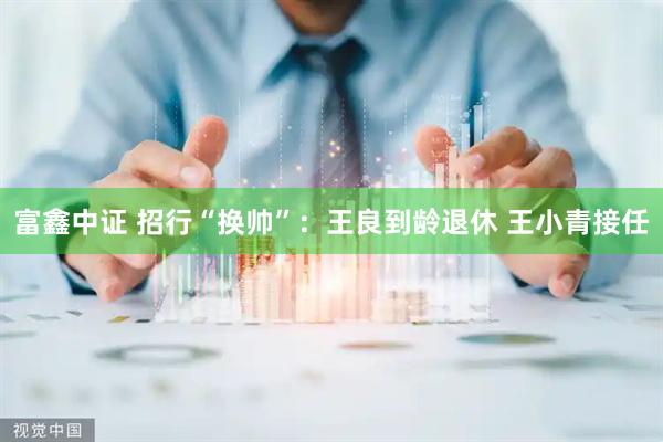 富鑫中证 招行“换帅”：王良到龄退休 王小青接任