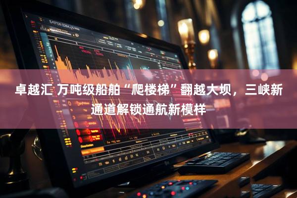 卓越汇 万吨级船舶“爬楼梯”翻越大坝，三峡新通道解锁通航新模样