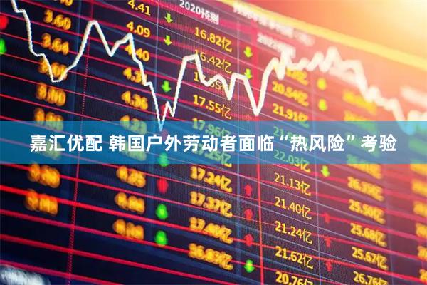 嘉汇优配 韩国户外劳动者面临“热风险”考验
