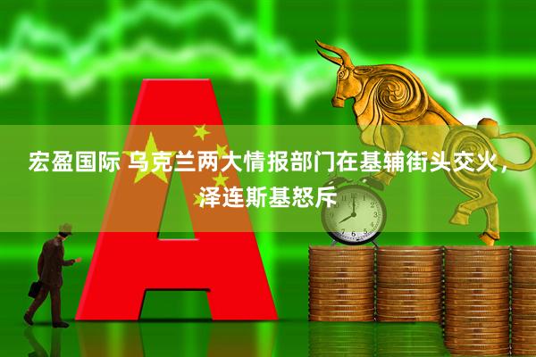 宏盈国际 乌克兰两大情报部门在基辅街头交火，泽连斯基怒斥