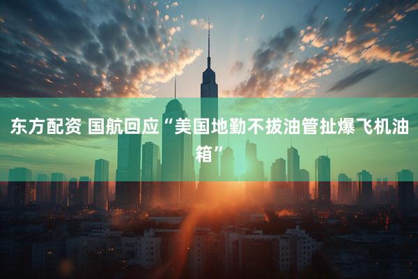 东方配资 国航回应“美国地勤不拔油管扯爆飞机油箱”